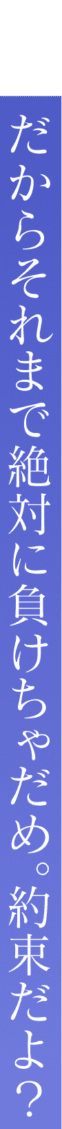 だからそれまで絶対に負けちゃだめ。約束だよ？